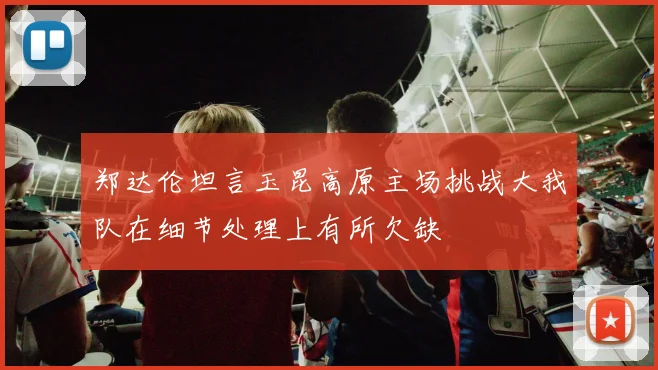 郑达伦坦言玉昆高原主场挑战大我队在细节处理上有所欠缺