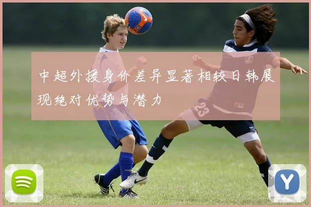 中超外援身价差异显著相较日韩展现绝对优势与潜力