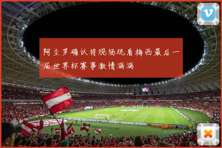 阿圭罗确认将现场观看梅西最后一届世界杯赛事激情满满