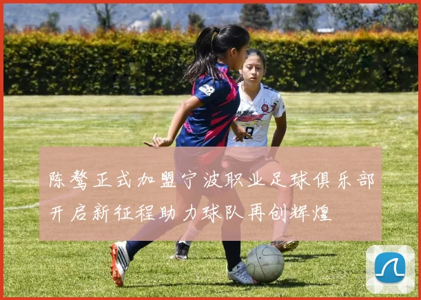 陈骜正式加盟宁波职业足球俱乐部开启新征程助力球队再创辉煌
