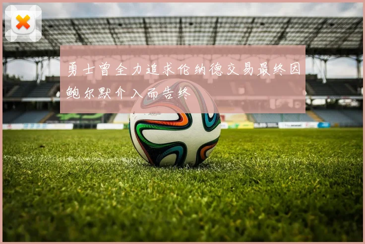勇士曾全力追求伦纳德交易最终因鲍尔默介入而告终