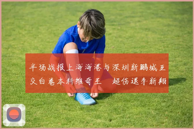 半场战报上海海港与深圳新鹏城互交白卷本科维奇王燊超伤退李新翔错失良机