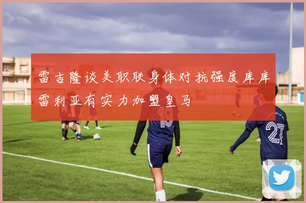 雷吉隆谈美职联身体对抗强度库库雷利亚有实力加盟皇马