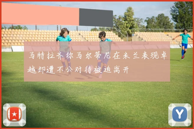 马特拉齐称马尔蒂尼在米兰表现卓越却遭不公对待被迫离开