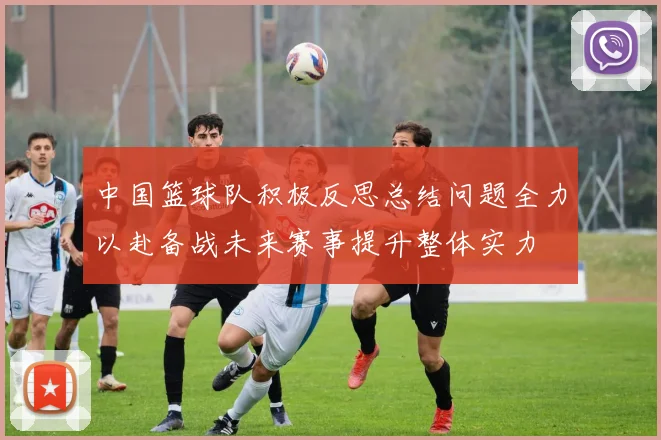 中国篮球队积极反思总结问题全力以赴备战未来赛事提升整体实力