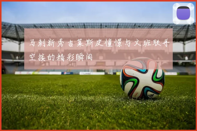 马刺新秀吉莱斯皮憧憬与文班联手空接的精彩瞬间