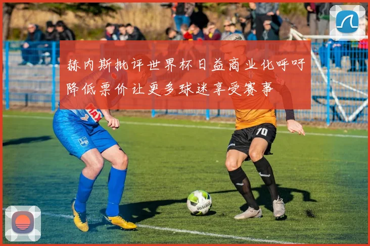 赫内斯批评世界杯日益商业化呼吁降低票价让更多球迷享受赛事