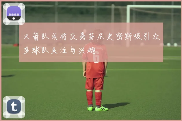 火箭队或将交易芬尼史密斯吸引众多球队关注与兴趣