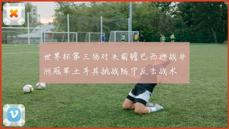 世界杯第三场对决前瞻巴西迎战非洲冠军土耳其挑战防守反击战术