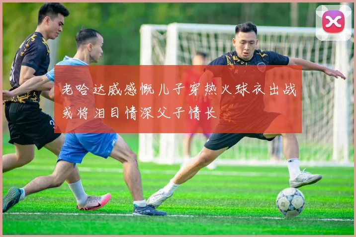 老哈达威感慨儿子穿热火球衣出战或将泪目情深父子情长