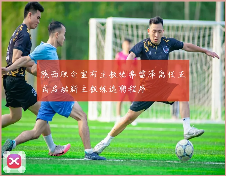 陕西联合宣布主教练弗雷泽离任正式启动新主教练选聘程序