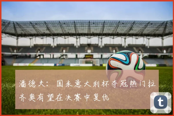 潘德夫：国米意大利杯夺冠热门拉齐奥有望在决赛中复仇
