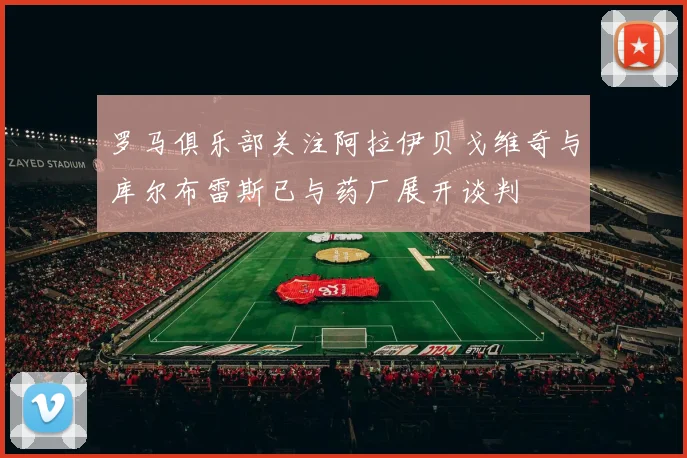 罗马俱乐部关注阿拉伊贝戈维奇与库尔布雷斯已与药厂展开谈判