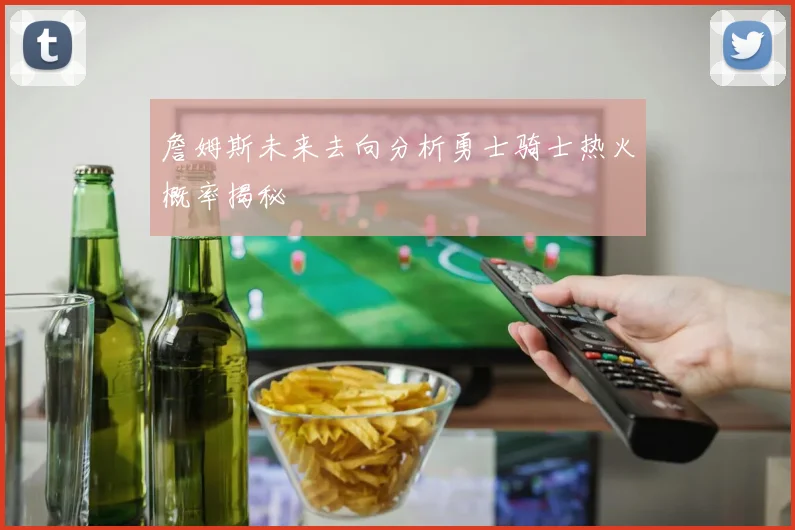 詹姆斯未来去向分析勇士骑士热火概率揭秘