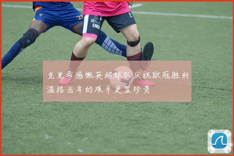 克里希感慨英超球队庆祝欧冠胜利温格当年的艰辛更显珍贵
