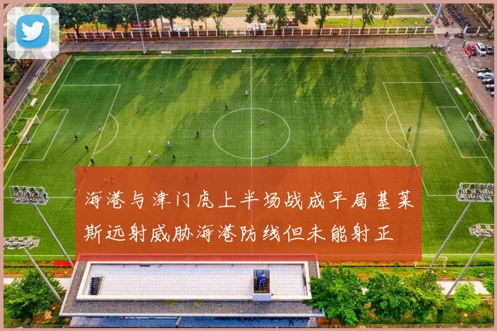 海港与津门虎上半场战成平局基莱斯远射威胁海港防线但未能射正