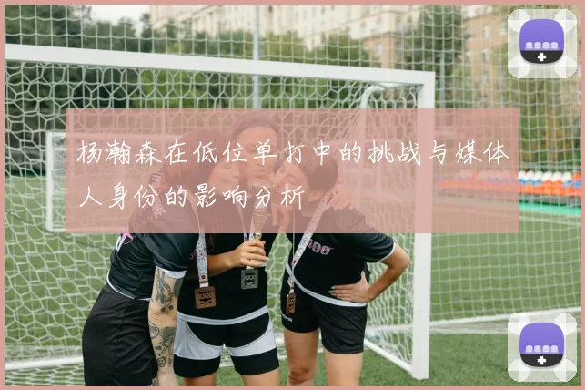 杨瀚森在低位单打中的挑战与媒体人身份的影响分析