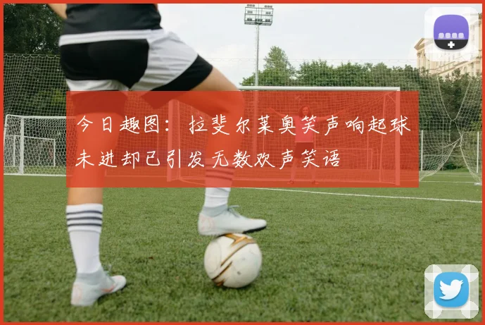 今日趣图：拉斐尔莱奥笑声响起球未进却已引发无数欢声笑语